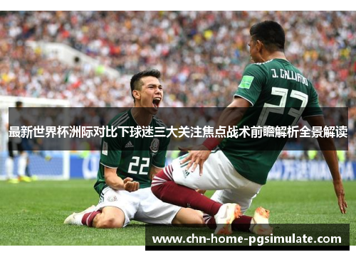 最新世界杯洲际对比下球迷三大关注焦点战术前瞻解析全景解读 最新世界杯洲际对比下球迷三大关注焦点战术前瞻解析全景解读