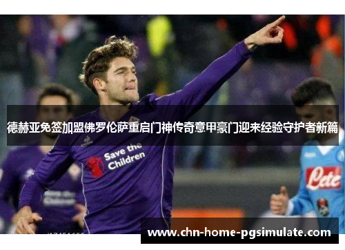 德赫亚免签加盟佛罗伦萨重启门神传奇意甲豪门迎来经验守护者新篇 德赫亚免签加盟佛罗伦萨重启门神传奇意甲豪门迎来经验守护者新篇