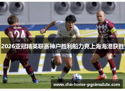 2026亚冠精英联赛神户胜利船力克上海海港获胜 2026亚冠精英联赛神户胜利船力克上海海港获胜