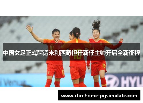 中国女足正式聘请米利西奇担任新任主帅开启全新征程