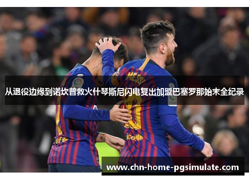 从退役边缘到诺坎普救火什琴斯尼闪电复出加盟巴塞罗那始末全纪录 从退役边缘到诺坎普救火什琴斯尼闪电复出加盟巴塞罗那始末全纪录