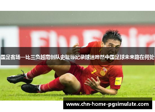 国足客场一比三负越南创队史耻辱纪录球迷哗然中国足球未来路在何处 国足客场一比三负越南创队史耻辱纪录球迷哗然中国足球未来路在何处