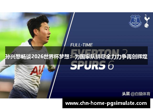 孙兴慜畅谈2026世界杯梦想：为国家队拼尽全力力争再创辉煌