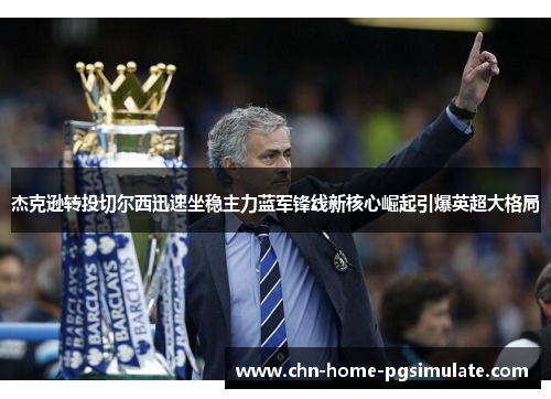 杰克逊转投切尔西迅速坐稳主力蓝军锋线新核心崛起引爆英超大格局