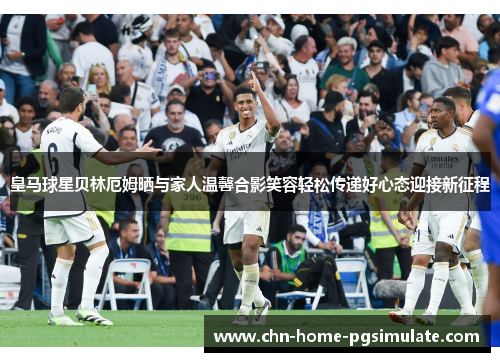 皇马球星贝林厄姆晒与家人温馨合影笑容轻松传递好心态迎接新征程