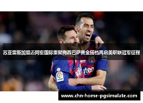 苏亚雷斯加盟迈阿密国际重聚梅西巴萨黄金搭档再启美职联冠军征程