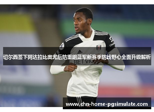 切尔西签下阿达拉比奥尤后防重组蓝军新赛季防线野心全面升级解析